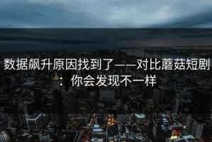 数据飙升原因找到了——对比蘑菇短剧：你会发现不一样