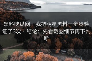 黑料吃瓜网 · 我把明星黑料一步步验证了3次 · 结论：先看截图细节再下判断