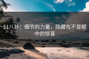 51八卦：细节的力量，隐藏在不显眼中的惊喜