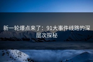 新一轮爆点来了：91大事件线路的深层次探秘