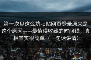 第一次见这么坑-p站网页登录原来是这个原因——最值得收藏的时间线，真相其实很简单（一句话讲清）