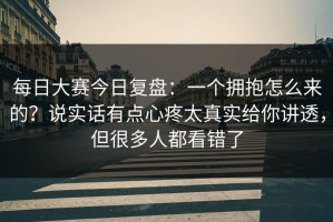 每日大赛今日复盘：一个拥抱怎么来的？说实话有点心疼太真实给你讲透，但很多人都看错了