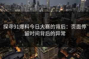 探寻91爆料今日大赛的背后：页面停留时间背后的异常