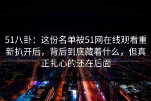 51八卦：这份名单被51网在线观看重新扒开后，背后到底藏着什么，但真正扎心的还在后面