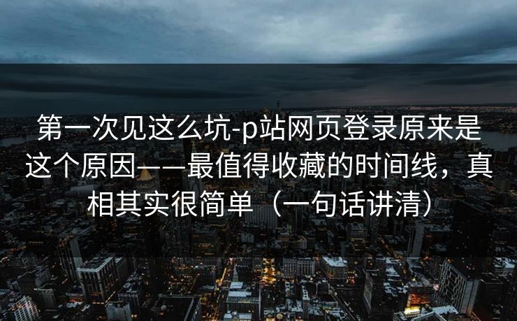 第一次见这么坑-p站网页登录原来是这个原因——最值得收藏的时间线，真相其实很简单（一句话讲清）