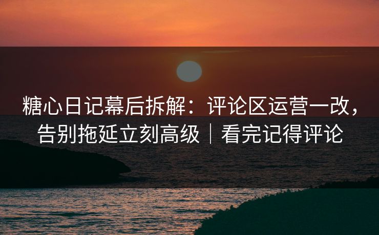 糖心日记幕后拆解：评论区运营一改，告别拖延立刻高级｜看完记得评论