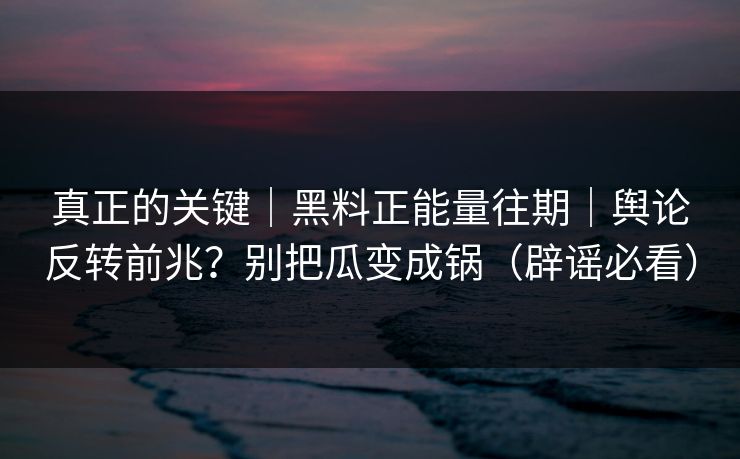 真正的关键｜黑料正能量往期｜舆论反转前兆？别把瓜变成锅（辟谣必看）