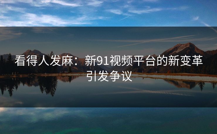 看得人发麻：新91视频平台的新变革引发争议