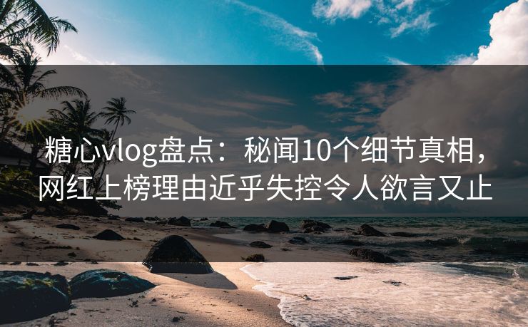 糖心vlog盘点：秘闻10个细节真相，网红上榜理由近乎失控令人欲言又止