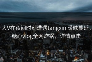 大V在夜间时刻遭遇tangxin 暧昧蔓延，糖心vlog全网炸锅，详情点击