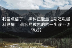 我差点信了： 黑料正能量往期吃瓜爆料刷屏： 最容易被忽略的一步该不该转发？