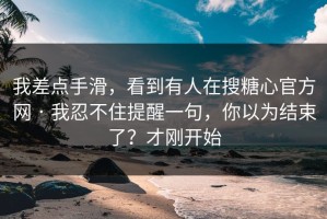 我差点手滑，看到有人在搜糖心官方网 · 我忍不住提醒一句，你以为结束了？才刚开始
