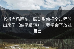 老板当场翻车，蘑菇影像把全过程剪出来了（结尾反转）｜我学会了放过自己