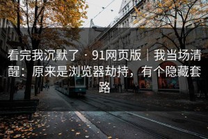 看完我沉默了 · 91网页版｜我当场清醒：原来是浏览器劫持，有个隐藏套路