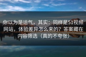 你以为是运气，其实：同样是51视频网站，体验差异怎么来的？答案藏在内容筛选（真的不夸张）