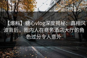 【爆料】糖心vlog深度揭秘：真相风波背后，圈内人在商务酒店大厅的角色过分令人意外