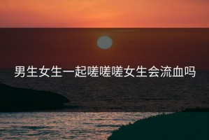 男生女生一起嗟嗟嗟女生会流血吗