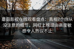 蘑菇影视在线观看盘点：真相7个你从没注意的细节，网红上榜理由高度敏感令人热议不止