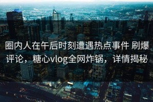 圈内人在午后时刻遭遇热点事件 刷爆评论，糖心vlog全网炸锅，详情揭秘