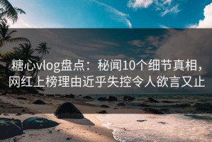 糖心vlog盘点：秘闻10个细节真相，网红上榜理由近乎失控令人欲言又止