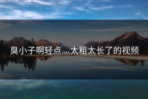 臭小子啊轻点灬太粗太长了的视频