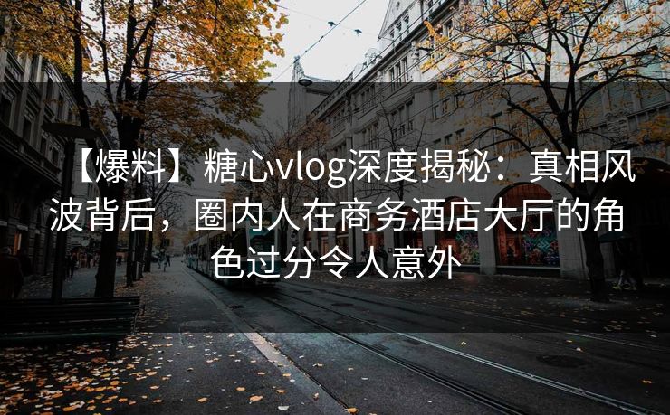 【爆料】糖心vlog深度揭秘：真相风波背后，圈内人在商务酒店大厅的角色过分令人意外